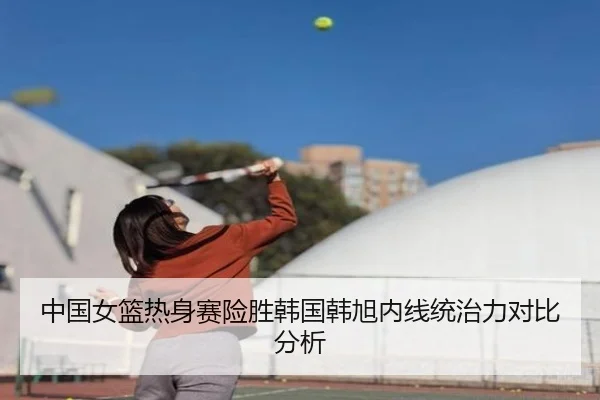 中国女篮热身赛险胜韩国韩旭内线统治力对比分析